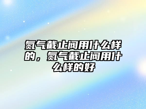 氮氣截止閥用什么樣的，氮氣截止閥用什么樣的好