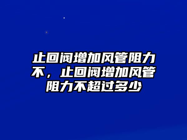 止回閥增加風管阻力不，止回閥增加風管阻力不超過多少