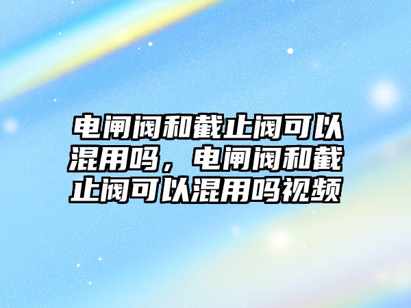 電閘閥和截止閥可以混用嗎，電閘閥和截止閥可以混用嗎視頻