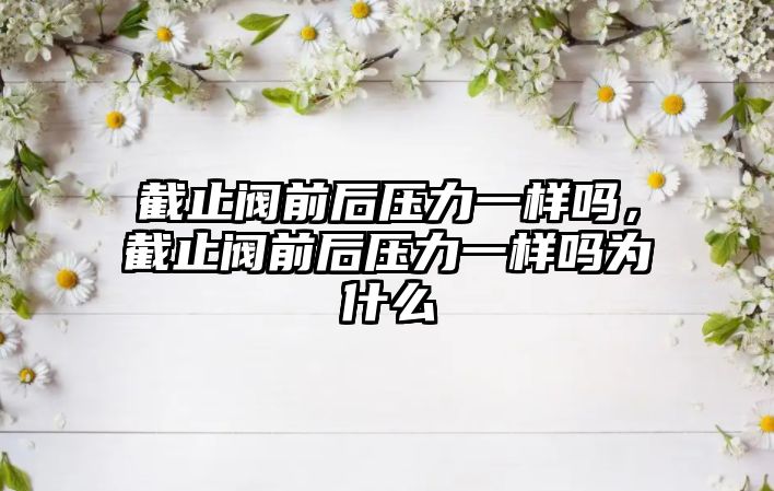 截止閥前后壓力一樣嗎，截止閥前后壓力一樣嗎為什么